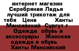 интернет-магазин “Серебряная Ладья“ -лучший трикотаж для тебя › Цена ­ 390 - Ханты-Мансийский, Сургут г. Одежда, обувь и аксессуары » Женская одежда и обувь   . Ханты-Мансийский